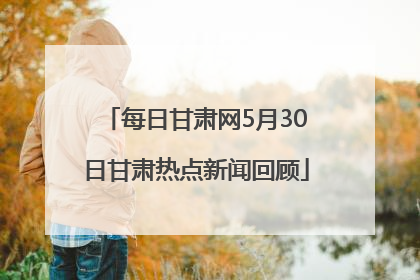 每日甘肃网5月30日甘肃热点新闻回顾