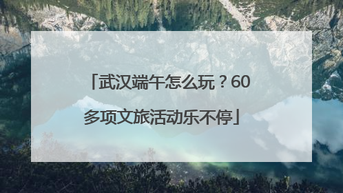 武汉端午怎么玩？60多项文旅活动乐不停