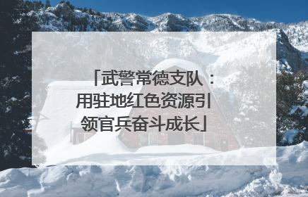 武警常德支队：用驻地红色资源引领官兵奋斗成长