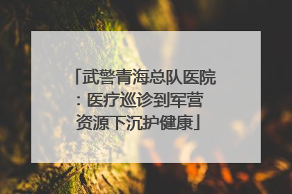 武警青海总队医院：医疗巡诊到军营  资源下沉护健康