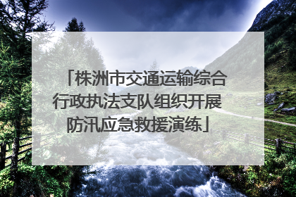株洲市交通运输综合行政执法支队组织开展防汛应急救援演练
