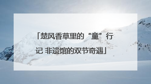 楚风香草里的“童”行记 非遗馆的双节奇遇