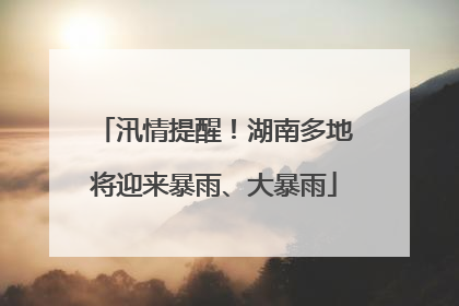 汛情提醒！湖南多地将迎来暴雨、大暴雨