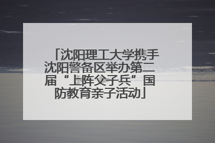 沈阳理工大学携手沈阳警备区举办第二届“上阵父子兵”国防教育亲子活动