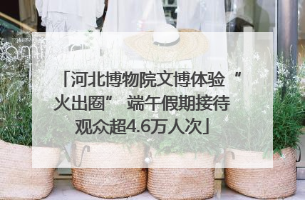 河北博物院文博体验“火出圈” 端午假期接待观众超4.6万人次
