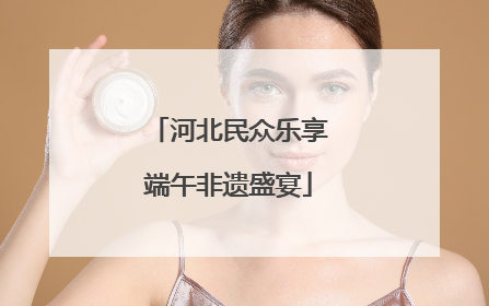 河北民众乐享端午非遗盛宴