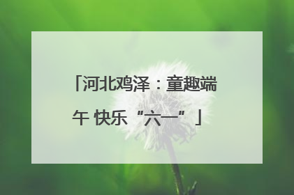 河北鸡泽：童趣端午 快乐“六一”
