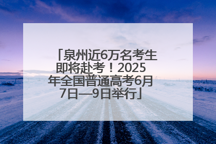 泉州近6万名考生即将赴考！2025年全国普通高考6月7日—9日举行
