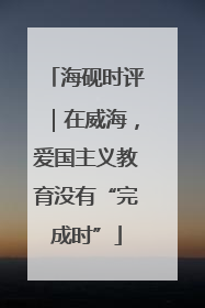 海砚时评｜在威海，爱国主义教育没有“完成时”