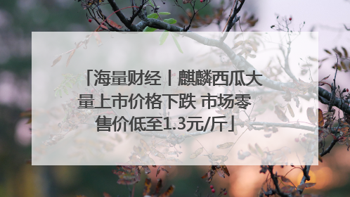 海量财经丨麒麟西瓜大量上市价格下跌 市场零售价低至1.3元/斤