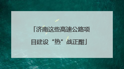 济南这些高速公路项目建设“热”战正酣