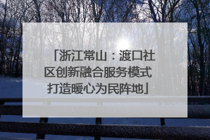 浙江常山：渡口社区创新融合服务模式打造暖心为民阵地
