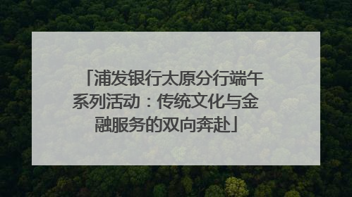 浦发银行太原分行端午系列活动：传统文化与金融服务的双向奔赴