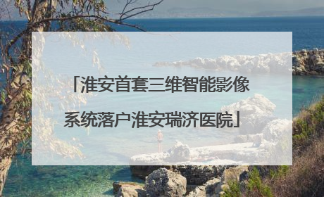 淮安首套三维智能影像系统落户淮安瑞济医院