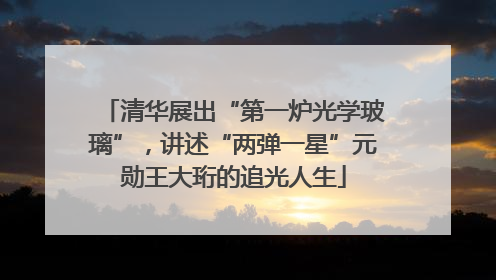 清华展出“第一炉光学玻璃”，讲述“两弹一星”元勋王大珩的追光人生