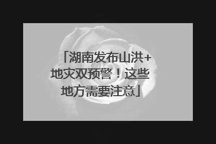 湖南发布山洪+地灾双预警！这些地方需要注意