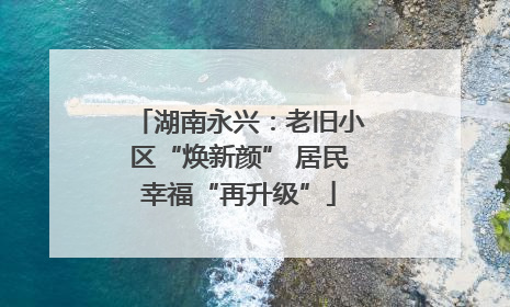 湖南永兴：老旧小区“焕新颜” 居民幸福“再升级”