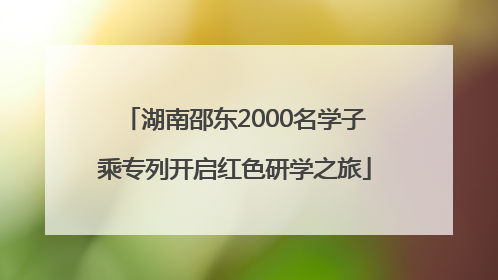 湖南邵东2000名学子乘专列开启红色研学之旅