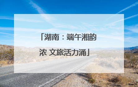 湖南：端午湘韵浓 文旅活力涌
