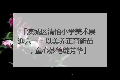 滨城区清怡小学美术展迎六一：以美养正育新苗，童心妙笔绽芳华