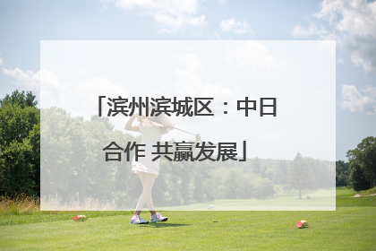 滨州滨城区：中日合作 共赢发展