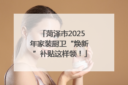 菏泽市2025年家装厨卫“焕新”补贴这样领！