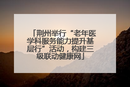 荆州举行“老年医学科服务能力提升基层行”活动，构建三级联动健康网