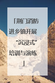 荆门消防进乡镇开展“沉浸式”培训与演练