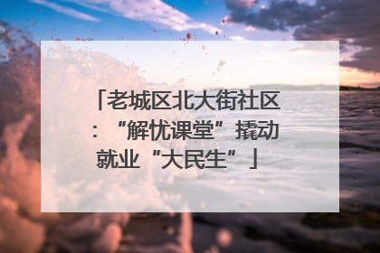 老城区北大街社区：“解忧课堂”撬动就业“大民生”