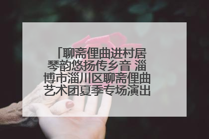 聊斋俚曲进村居 琴韵悠扬传乡音 淄博市淄川区聊斋俚曲艺术团夏季专场演出在杏园子村举行