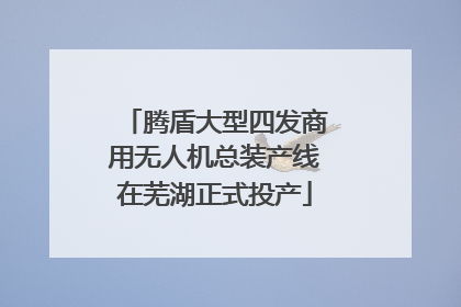 腾盾大型四发商用无人机总装产线在芜湖正式投产