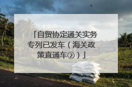 自贸协定通关实务专列已发车（海关政策直通车②）