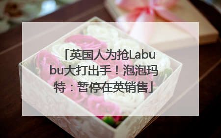 英国人为抢Labubu大打出手！泡泡玛特：暂停在英销售
