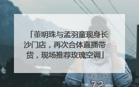 董明珠与孟羽童现身长沙门店，再次合体直播带货，现场推荐玫瑰空调
