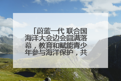 蔚蓝一代 联合国海洋大会边会圆满落幕，教育和赋能青少年参与海洋保护，共护珍贵蓝色家园