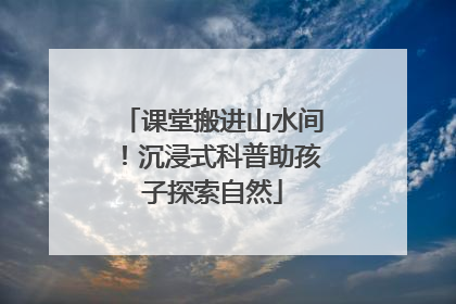 课堂搬进山水间！沉浸式科普助孩子探索自然