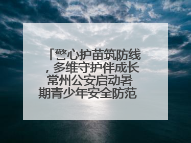 警心护苗筑防线，多维守护伴成长 常州公安启动暑期青少年安全防范集中宣传行动