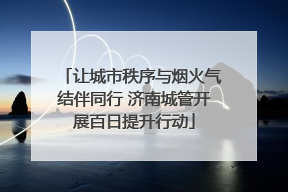 让城市秩序与烟火气结伴同行 济南城管开展百日提升行动