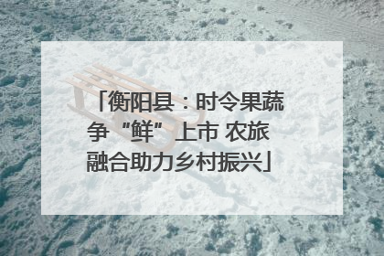 衡阳县：时令果蔬争“鲜”上市 农旅融合助力乡村振兴
