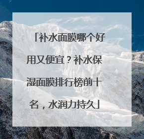 补水面膜哪个好用又便宜？补水保湿面膜排行榜前十名，水润力持久