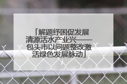 解题纾困促发展 清源活水产业兴——包头市以问题整改激活绿色发展脉动