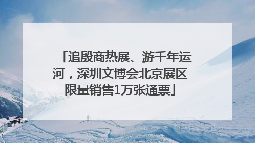 追殷商热展、游千年运河，深圳文博会北京展区限量销售1万张通票
