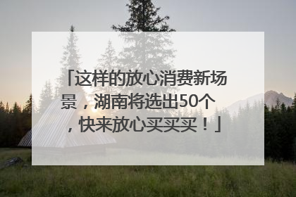 这样的放心消费新场景，湖南将选出50个，快来放心买买买！