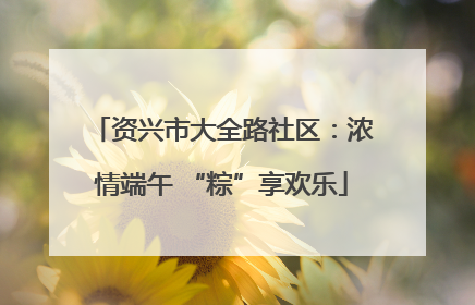 资兴市大全路社区：浓情端午 “粽”享欢乐