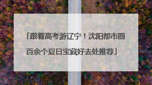 跟着高考游辽宁！沈阳都市圈百余个夏日宝藏好去处推荐
