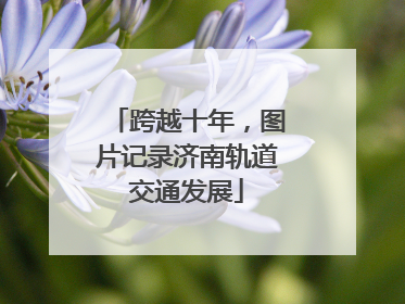 跨越十年，图片记录济南轨道交通发展