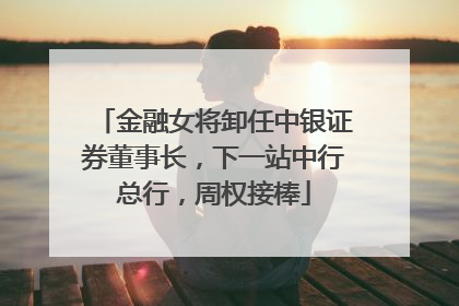 金融女将卸任中银证券董事长，下一站中行总行，周权接棒