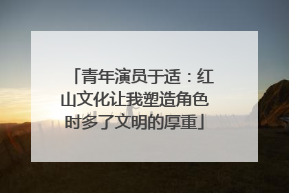 青年演员于适：红山文化让我塑造角色时多了文明的厚重