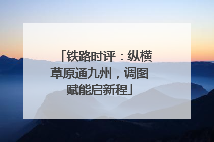 铁路时评：纵横草原通九州，调图赋能启新程