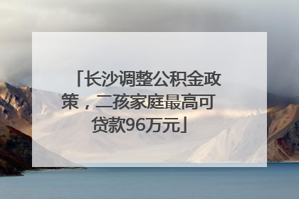 长沙调整公积金政策，二孩家庭最高可贷款96万元